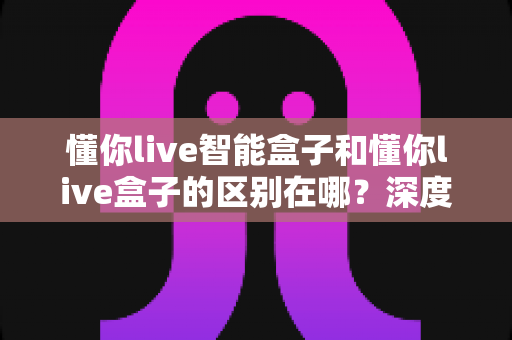 懂你live智能盒子和懂你live盒子的区别在哪?深度对比帮你选对不踩坑 懂你live智能盒子和懂你live盒子的区别在哪?深度对比帮你选对不踩坑