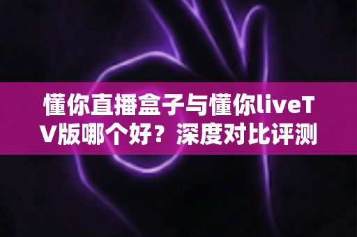 懂你直播盒子与懂你liveTV版哪个好?深度对比评测帮你选出最适合的观影方案 懂你直播盒子与懂你liveTV版哪个好?深度对比评测帮你选出最适合的观影方案