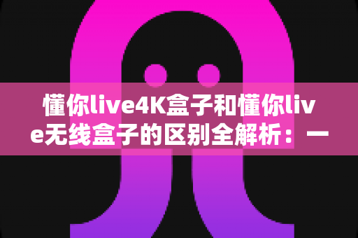 懂你live4K盒子和懂你live无线盒子的区别全解析：一文读懂两款盒子的核心差异，帮你选对家庭影音新装备