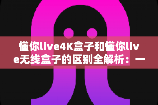 懂你live4K盒子和懂你live无线盒子的区别全解析：一文读懂两款盒子的核心差异，帮你选对家庭影音新装备