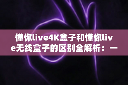 懂你live4K盒子和懂你live无线盒子的区别全解析：一文读懂两款盒子的核心差异，帮你选对家庭影音新装备