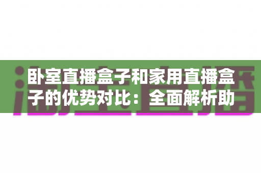 卧室直播盒子和家用直播盒子的优势对比:全面解析助您选购不踩坑 卧室直播盒子和家用直播盒子的优势对比:全面解析助您选购不踩坑