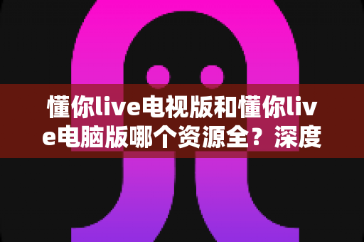 懂你live电视版和懂你live电脑版哪个资源全?深度对比解析助你选出最适合自己的版本 懂你live电视版和懂你live电脑版哪个资源全?深度对比解析助你选出最适合自己的版本