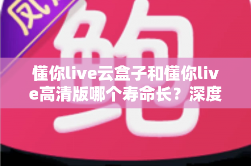 懂你live云盒子和懂你live高清版哪个寿命长？深度对比解析帮你选对不选贵