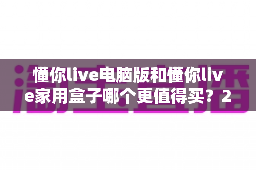 懂你live电脑版和懂你live家用盒子哪个更值得买?2025年最全选购对比指南 懂你live电脑版和懂你live家用盒子哪个更值得买?2025年最全选购对比指南