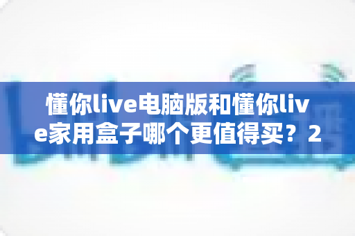 懂你live电脑版和懂你live家用盒子哪个更值得买?2025年最全选购对比指南 懂你live电脑版和懂你live家用盒子哪个更值得买?2025年最全选购对比指南