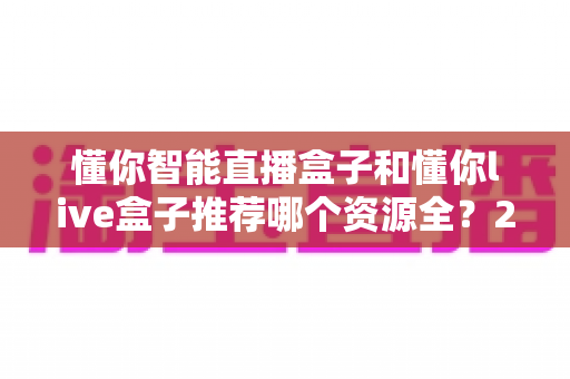懂你智能直播盒子和懂你live盒子推荐哪个资源全？2025年最全选购对比指南与深度评测