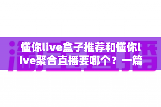 懂你live盒子推荐和懂你live聚合直播要哪个?一篇看懂两种方案差异的实用选购指南 懂你live盒子推荐和懂你live聚合直播要哪个?一篇看懂两种方案差异的实用选购指南