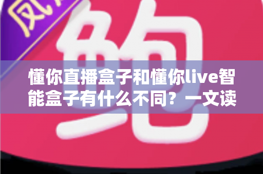 懂你直播盒子和懂你live智能盒子有什么不同？一文读懂两者核心差异与选购指南