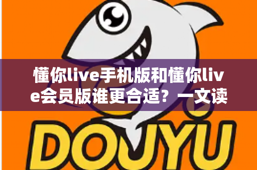 懂你live手机版和懂你live会员版谁更合适？一文读懂版本差异与选择攻略