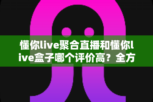 懂你live聚合直播和懂你live盒子哪个评价高?全方位对比评测帮你找到最适合的选择 懂你live聚合直播和懂你live盒子哪个评价高?全方位对比评测帮你找到最适合的选择