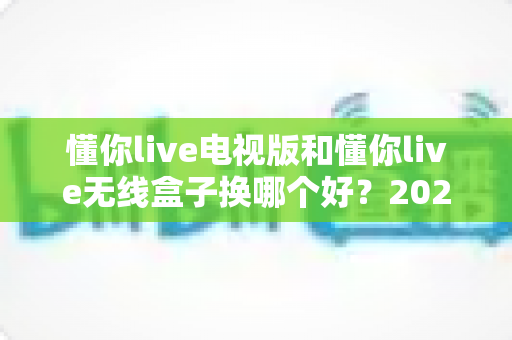 懂你live电视版和懂你live无线盒子换哪个好?2025年最全对比指南,帮你一次选对不踩坑 懂你live电视版和懂你live无线盒子换哪个好?2025年最全对比指南,帮你一次选对不踩坑