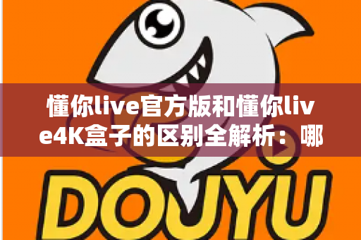 懂你live官方版和懂你live4K盒子的区别全解析：哪个版本更适合你的观影需求？