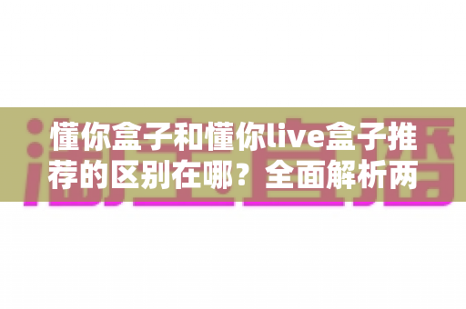 懂你盒子和懂你live盒子推荐的区别在哪?全面解析两款电视盒子的核心差异与选购建议 懂你盒子和懂你live盒子推荐的区别在哪?全面解析两款电视盒子的核心差异与选购建议