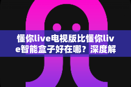 懂你live电视版比懂你live智能盒子好在哪?深度解析两大版本差异,帮你选出更适合的观影方案 懂你live电视版比懂你live智能盒子好在哪?深度解析两大版本差异,帮你选出更适合的观影方案