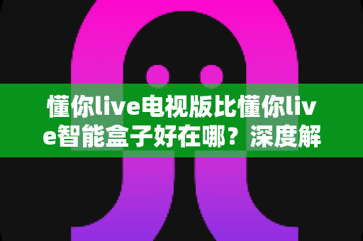 懂你live电视版比懂你live智能盒子好在哪?深度解析两大版本差异,帮你选出更适合的观影方案 懂你live电视版比懂你live智能盒子好在哪?深度解析两大版本差异,帮你选出更适合的观影方案
