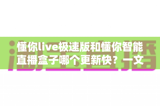 懂你live极速版和懂你智能直播盒子哪个更新快?一文看懂两大直播工具的更新节奏与选择建议 懂你live极速版和懂你智能直播盒子哪个更新快?一文看懂两大直播工具的更新节奏与选择建议