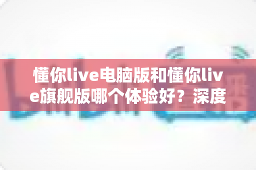 懂你live电脑版和懂你live旗舰版哪个体验好?深度实测对比帮你选对版本 懂你live电脑版和懂你live旗舰版哪个体验好?深度实测对比帮你选对版本