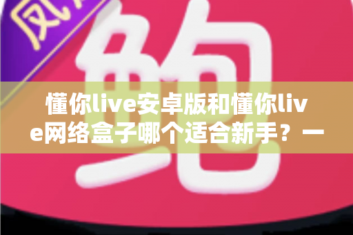 懂你live安卓版和懂你live网络盒子哪个适合新手?一篇帮你快速决策的入门指南 懂你live安卓版和懂你live网络盒子哪个适合新手?一篇帮你快速决策的入门指南