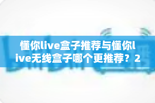 懂你live盒子推荐与懂你live无线盒子哪个更推荐?2025最新选购避坑指南与深度对比评测 懂你live盒子推荐与懂你live无线盒子哪个更推荐?2025最新选购避坑指南与深度对比评测