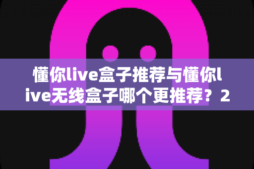 懂你live盒子推荐与懂你live无线盒子哪个更推荐？2025最新选购避坑指南与深度对比评测