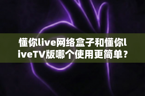 懂你live网络盒子和懂你liveTV版哪个使用更简单？一篇让你不再纠结的实用对比指南