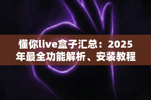 懂你live盒子汇总：2025年最全功能解析、安装教程与使用技巧指南