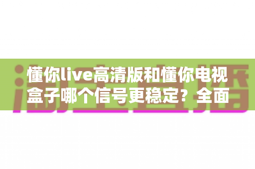 懂你live高清版和懂你电视盒子哪个信号更稳定？全面对比解析助你找到最流畅的观影体验