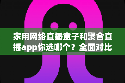 家用网络直播盒子和聚合直播app你选哪个？全面对比帮你找到最适合的家庭观影方案