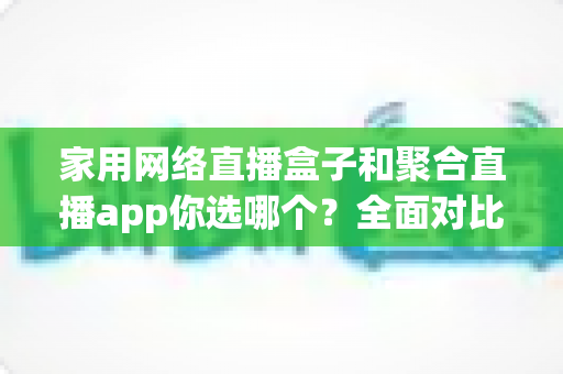 家用网络直播盒子和聚合直播app你选哪个？全面对比帮你找到最适合的家庭观影方案