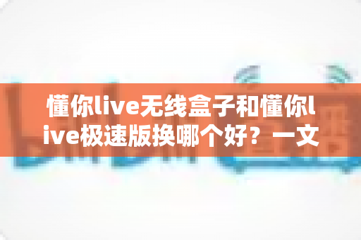 懂你live无线盒子和懂你live极速版换哪个好？一文看懂选购攻略与真实对比