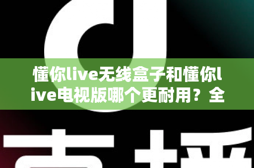 懂你live无线盒子和懂你live电视版哪个更耐用?全面对比分析与实用保养指南 懂你live无线盒子和懂你live电视版哪个更耐用?全面对比分析与实用保养指南