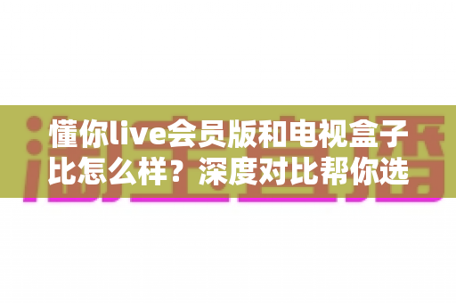 懂你live会员版和电视盒子比怎么样?深度对比帮你选出最佳观影方案 懂你live会员版和电视盒子比怎么样?深度对比帮你选出最佳观影方案