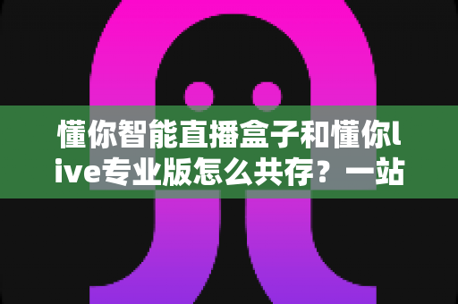 懂你智能直播盒子和懂你live专业版怎么共存?一站式安装配置与避坑全攻略 懂你智能直播盒子和懂你live专业版怎么共存?一站式安装配置与避坑全攻略