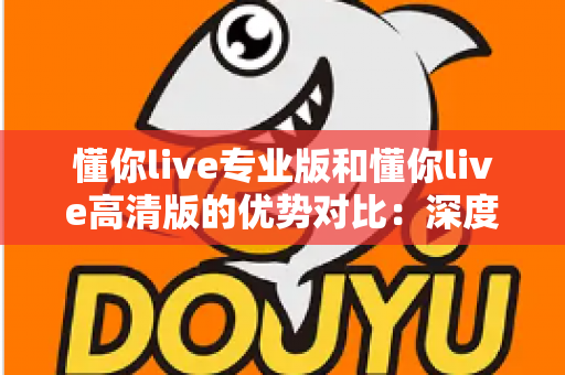 懂你live专业版和懂你live高清版的优势对比:深度解析帮你选出最适合的直播利器 懂你live专业版和懂你live高清版的优势对比:深度解析帮你选出最适合的直播利器
