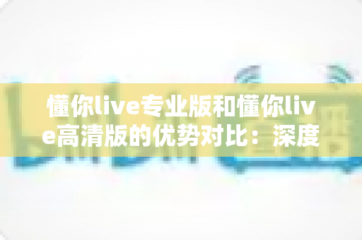 懂你live专业版和懂你live高清版的优势对比:深度解析帮你选出最适合的直播利器 懂你live专业版和懂你live高清版的优势对比:深度解析帮你选出最适合的直播利器
