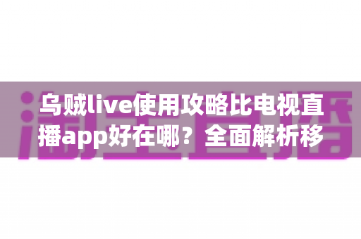 乌贼live使用攻略比电视直播app好在哪？全面解析移动直播新体验与上手技巧