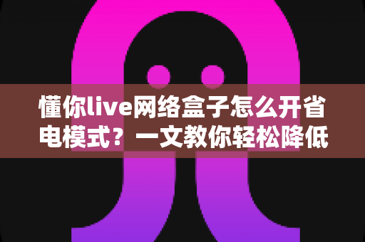 懂你live网络盒子怎么开省电模式？一文教你轻松降低功耗、延长设备寿命
