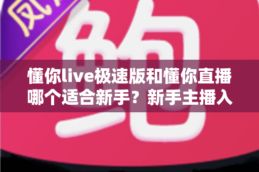 懂你live极速版和懂你直播哪个适合新手？新手主播入门避坑指南与选择全解析