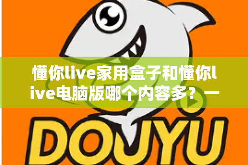 懂你live家用盒子和懂你live电脑版哪个内容多?一文看懂双端差异与选择攻略 懂你live家用盒子和懂你live电脑版哪个内容多?一文看懂双端差异与选择攻略