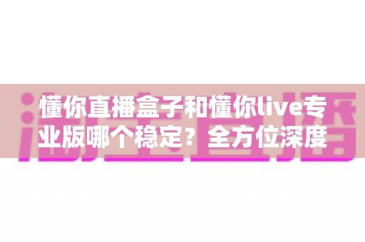 懂你直播盒子和懂你live专业版哪个稳定？全方位深度对比分析，助你选对直播利器
