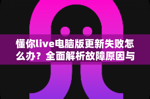 懂你live电脑版更新失败怎么办？全面解析故障原因与高效解决方法指南