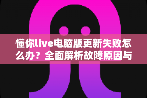 懂你live电脑版更新失败怎么办？全面解析故障原因与高效解决方法指南