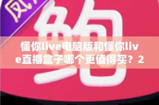 懂你live电脑版和懂你live直播盒子哪个更值得买？2025最新深度对比评测，看完这篇再掏钱不后悔