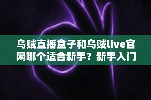 乌贼直播盒子和乌贼live官网哪个适合新手？新手入门选型指南与实用建议全解析