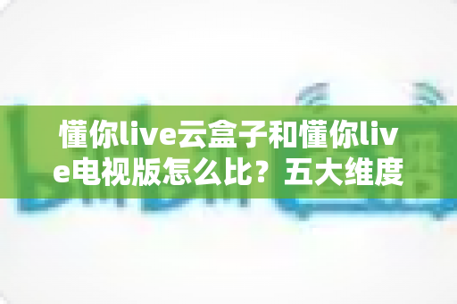 懂你live云盒子和懂你live电视版怎么比?五大维度深度解析与选购全指南 懂你live云盒子和懂你live电视版怎么比?五大维度深度解析与选购全指南