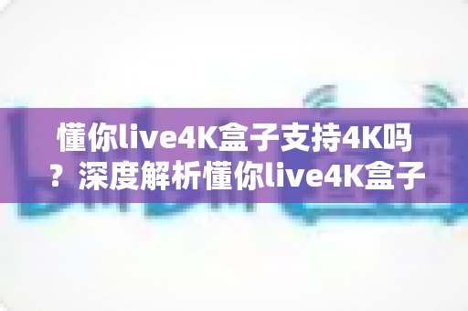 懂你live4K盒子支持4K吗?深度解析懂你live4K盒子的4K播放能力与真实观看体验 懂你live4K盒子支持4K吗?深度解析懂你live4K盒子的4K播放能力与真实观看体验