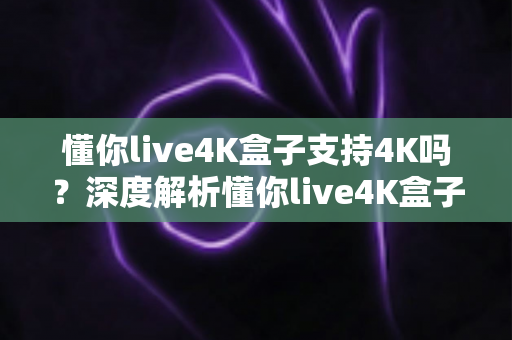 懂你live4K盒子支持4K吗?深度解析懂你live4K盒子的4K播放能力与真实观看体验 懂你live4K盒子支持4K吗?深度解析懂你live4K盒子的4K播放能力与真实观看体验