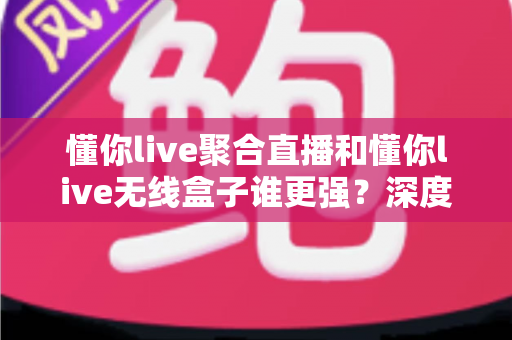 懂你live聚合直播和懂你live无线盒子谁更强？深度对比评测帮你一次选对