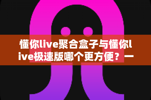 懂你live聚合盒子与懂你live极速版哪个更方便？一文看懂两款直播工具的核心差异与选择指南